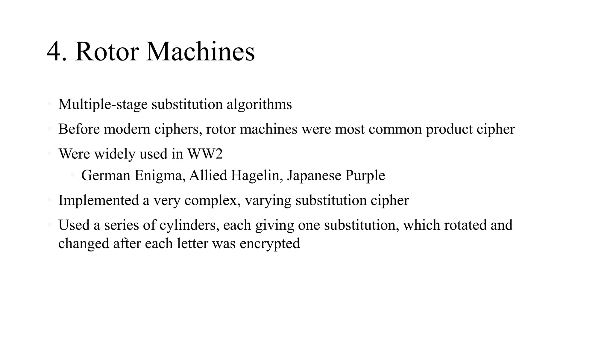 4. Rotor Machines
• Multiple-stage substitution algorithms
• Before modern ciphers, rotor machines were most common product cipher
• Were widely used in WW2
• German Enigma, Allied Hagelin, Japanese Purple
• Implemented a very complex, varying substitution cipher
• Used a series of cylinders, each giving one substitution, which rotated and
changed after each letter was encrypted
 