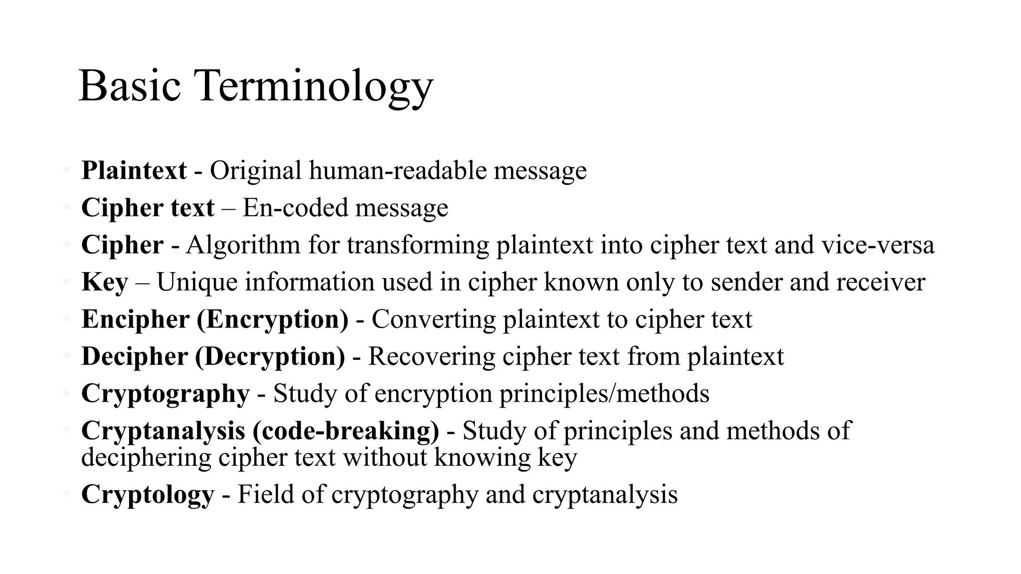 Basic Terminology
• Plaintext - Original human-readable message
• Cipher text – En-coded message
• Cipher - Algorithm for transforming plaintext into cipher text and vice-versa
• Key – Unique information used in cipher known only to sender and receiver
• Encipher (Encryption) - Converting plaintext to cipher text
• Decipher (Decryption) - Recovering cipher text from plaintext
• Cryptography - Study of encryption principles/methods
• Cryptanalysis (code-breaking) - Study of principles and methods of
deciphering cipher text without knowing key
• Cryptology - Field of cryptography and cryptanalysis
 