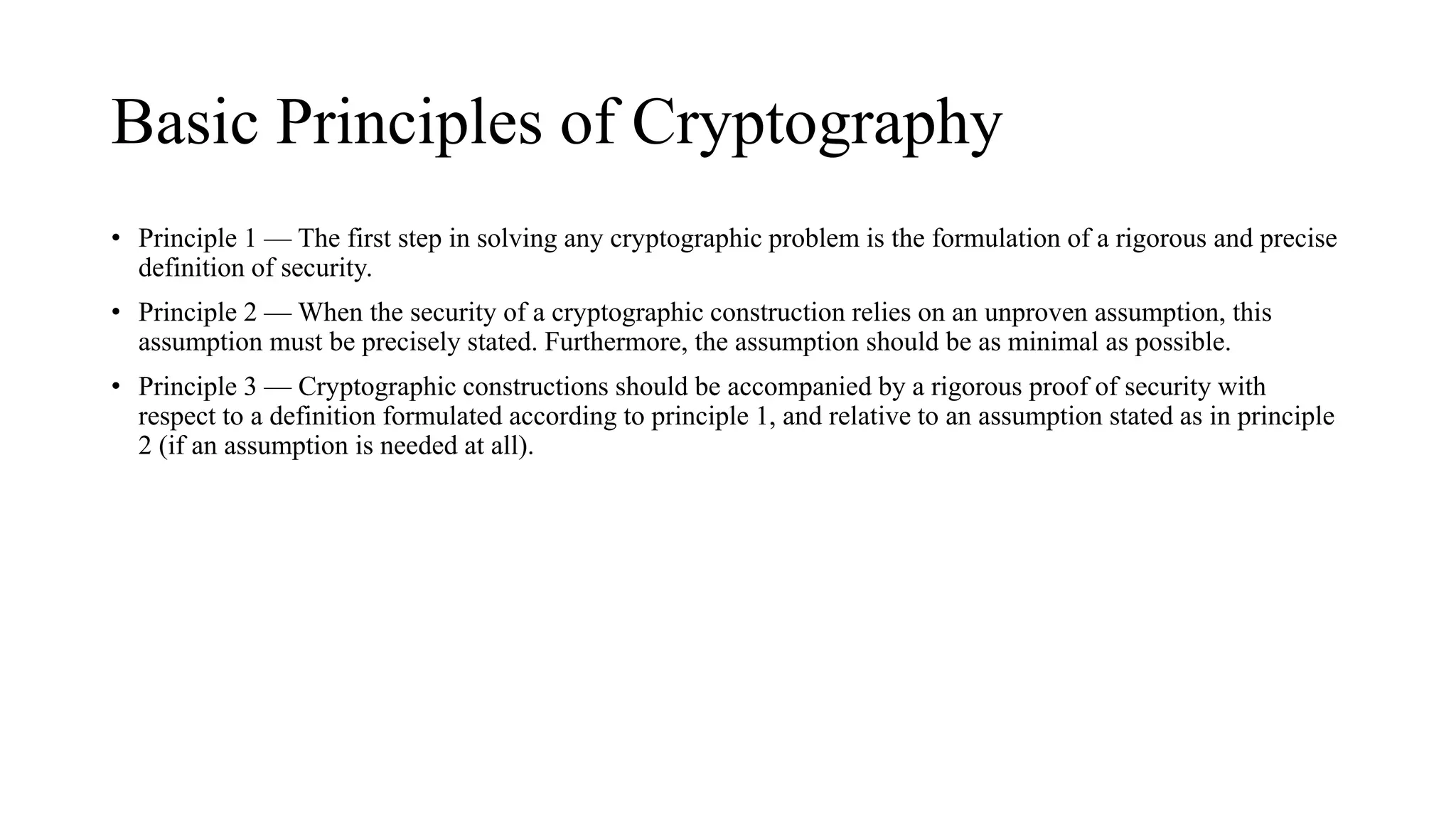 Basic Principles of Cryptography
• Principle 1 — The first step in solving any cryptographic problem is the formulation of a rigorous and precise
definition of security.
• Principle 2 — When the security of a cryptographic construction relies on an unproven assumption, this
assumption must be precisely stated. Furthermore, the assumption should be as minimal as possible.
• Principle 3 — Cryptographic constructions should be accompanied by a rigorous proof of security with
respect to a definition formulated according to principle 1, and relative to an assumption stated as in principle
2 (if an assumption is needed at all).
 