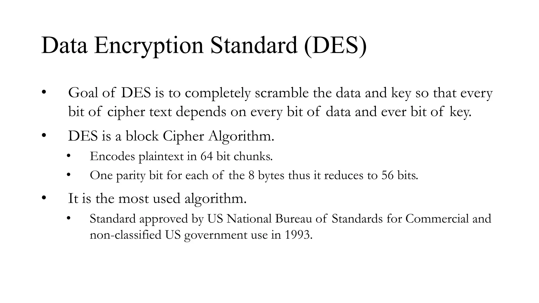 Data Encryption Standard (DES)
• Goal of DES is to completely scramble the data and key so that every
bit of cipher text depends on every bit of data and ever bit of key.
• DES is a block Cipher Algorithm.
• Encodes plaintext in 64 bit chunks.
• One parity bit for each of the 8 bytes thus it reduces to 56 bits.
• It is the most used algorithm.
• Standard approved by US National Bureau of Standards for Commercial and
non-classified US government use in 1993.
 