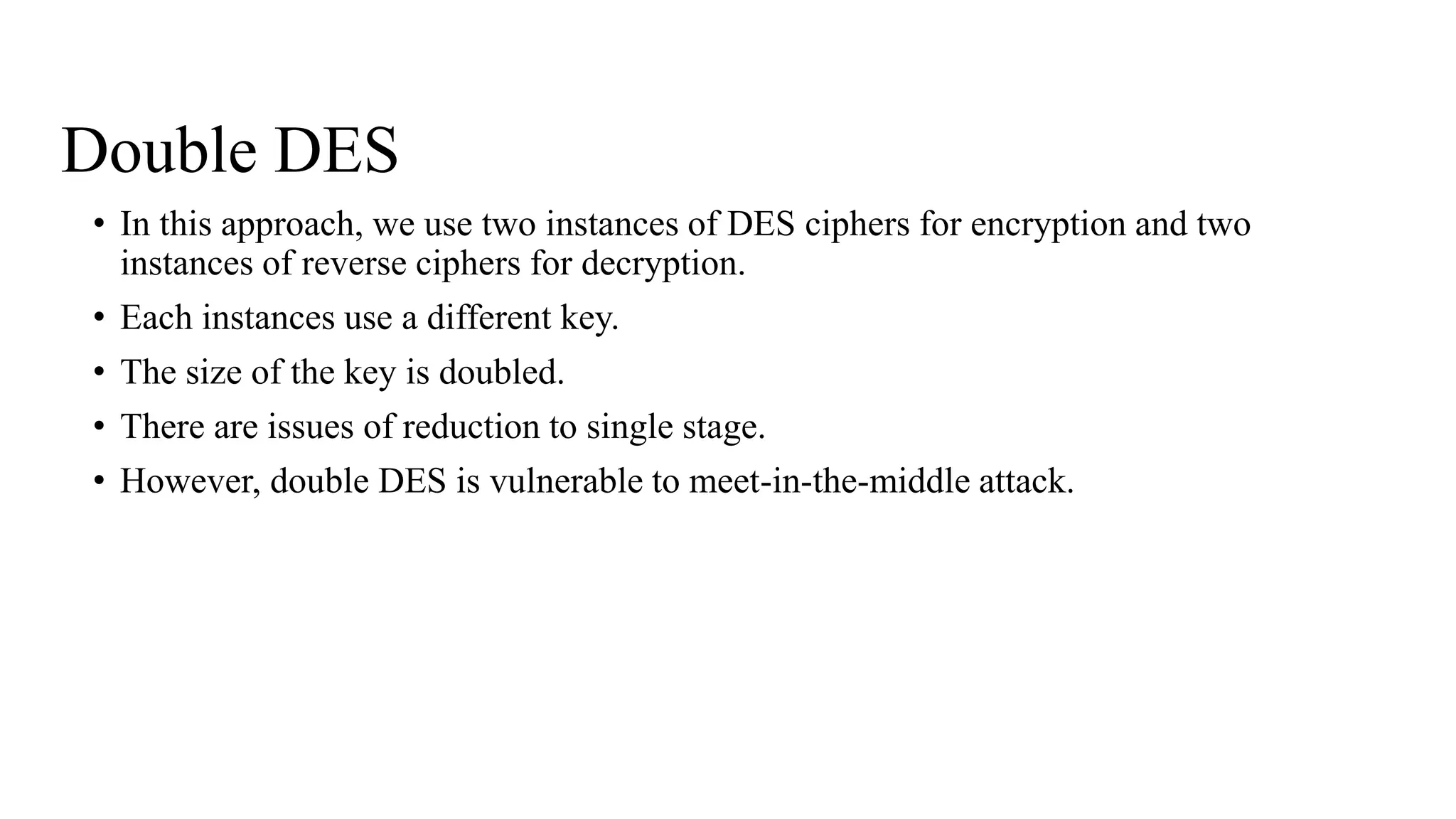 Double DES
• In this approach, we use two instances of DES ciphers for encryption and two
instances of reverse ciphers for decryption.
• Each instances use a different key.
• The size of the key is doubled.
• There are issues of reduction to single stage.
• However, double DES is vulnerable to meet-in-the-middle attack.
 