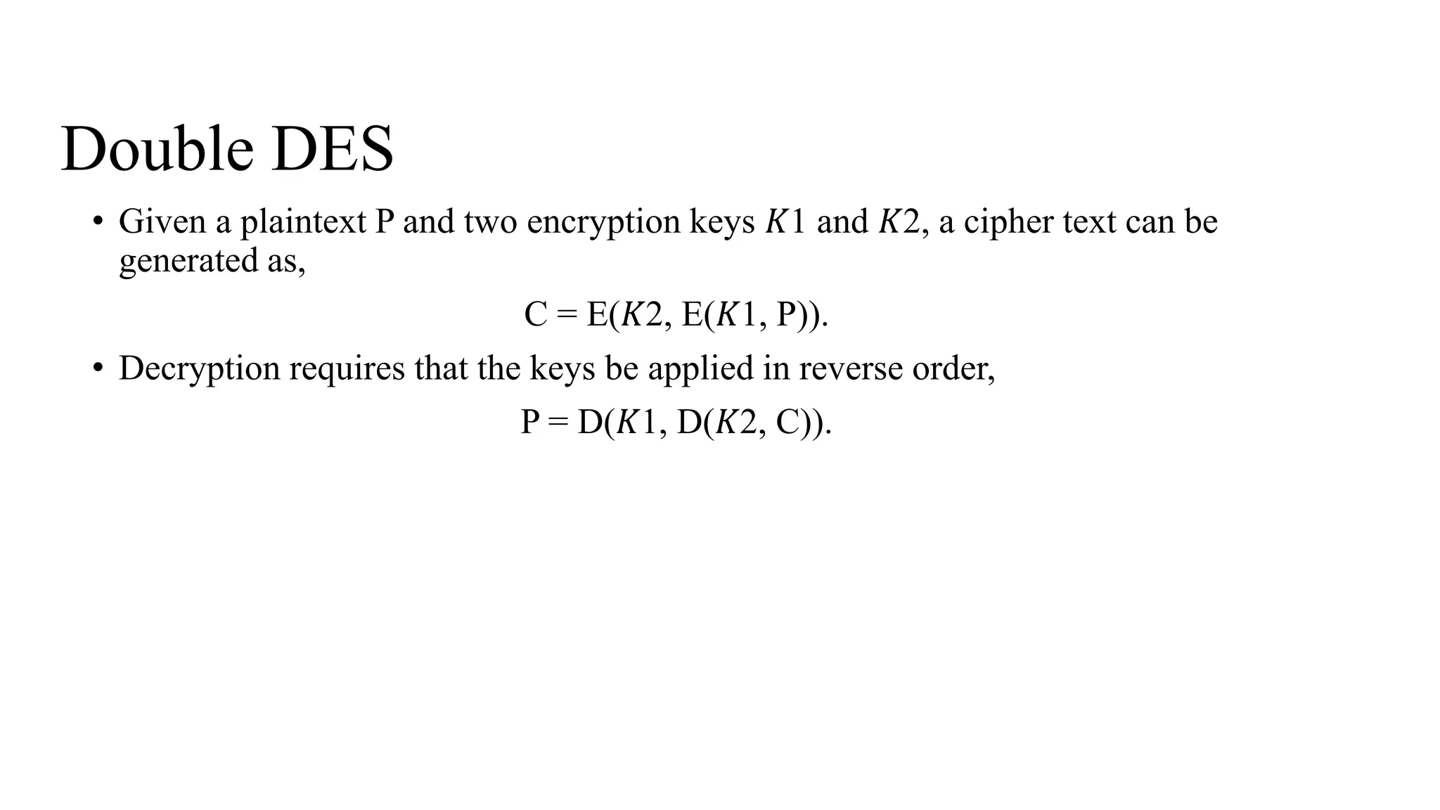 Double DES
• Given a plaintext P and two encryption keys 𝐾1 and 𝐾2, a cipher text can be
generated as,
C = E(𝐾2, E(𝐾1, P)).
• Decryption requires that the keys be applied in reverse order,
P = D(𝐾1, D(𝐾2, C)).
 