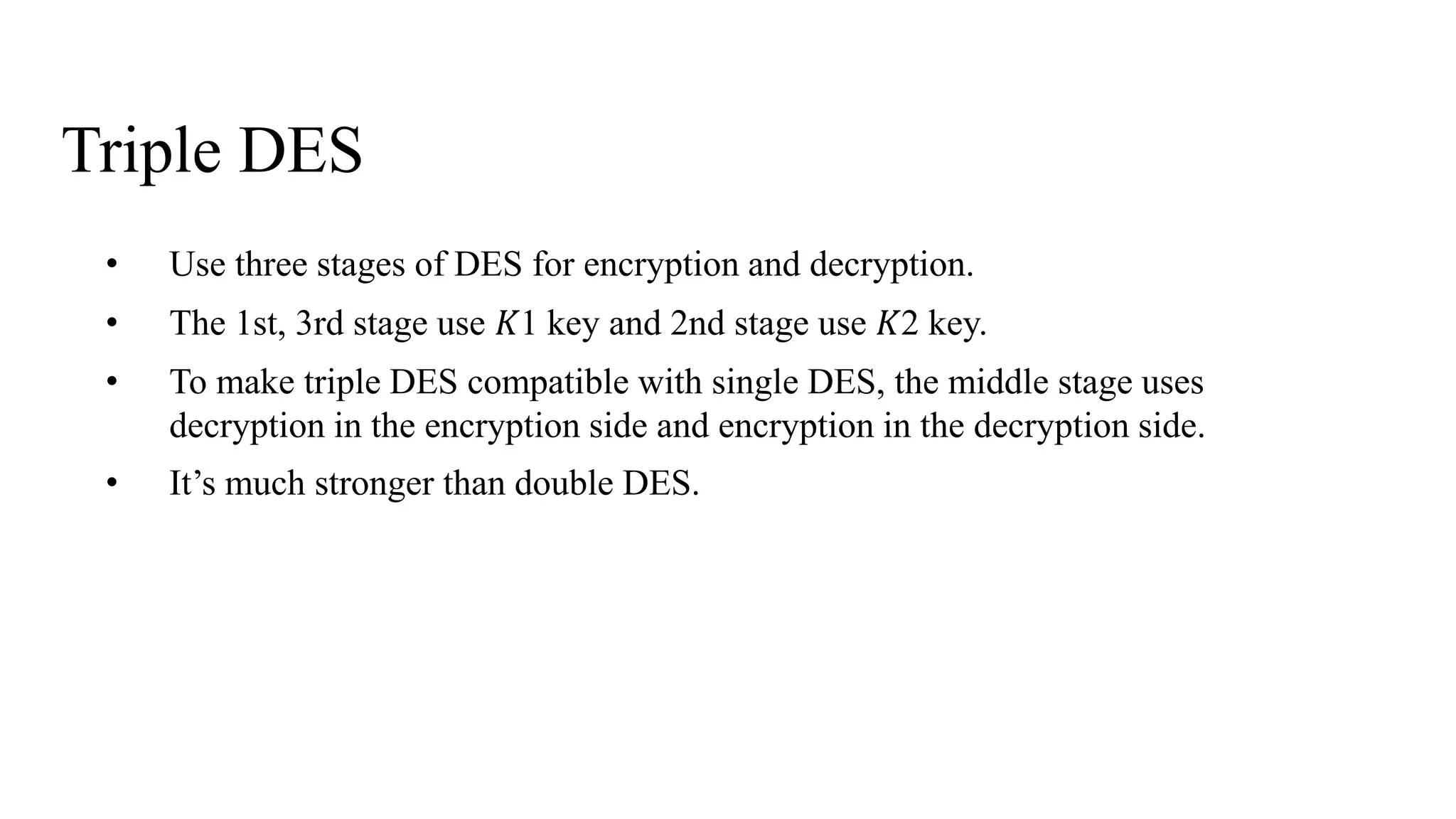 Triple DES
• Use three stages of DES for encryption and decryption.
• The 1st, 3rd stage use 𝐾1 key and 2nd stage use 𝐾2 key.
• To make triple DES compatible with single DES, the middle stage uses
decryption in the encryption side and encryption in the decryption side.
• It’s much stronger than double DES.
 