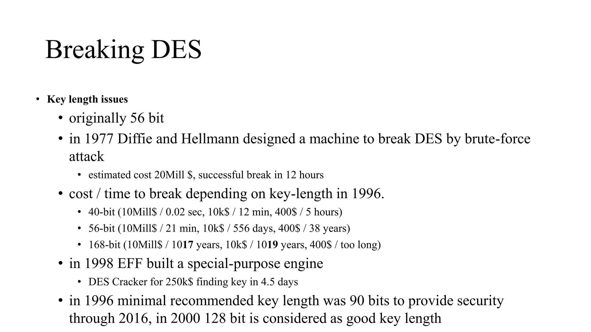 Breaking DES
• Key length issues
• originally 56 bit
• in 1977 Diffie and Hellmann designed a machine to break DES by brute-force
attack
• estimated cost 20Mill $, successful break in 12 hours
• cost / time to break depending on key-length in 1996.
• 40-bit (10Mill$ / 0.02 sec, 10k$ / 12 min, 400$ / 5 hours)
• 56-bit (10Mill$ / 21 min, 10k$ / 556 days, 400$ / 38 years)
• 168-bit (10Mill$ / 1017 years, 10k$ / 1019 years, 400$ / too long)
• in 1998 EFF built a special-purpose engine
• DES Cracker for 250k$ finding key in 4.5 days
• in 1996 minimal recommended key length was 90 bits to provide security
through 2016, in 2000 128 bit is considered as good key length
 