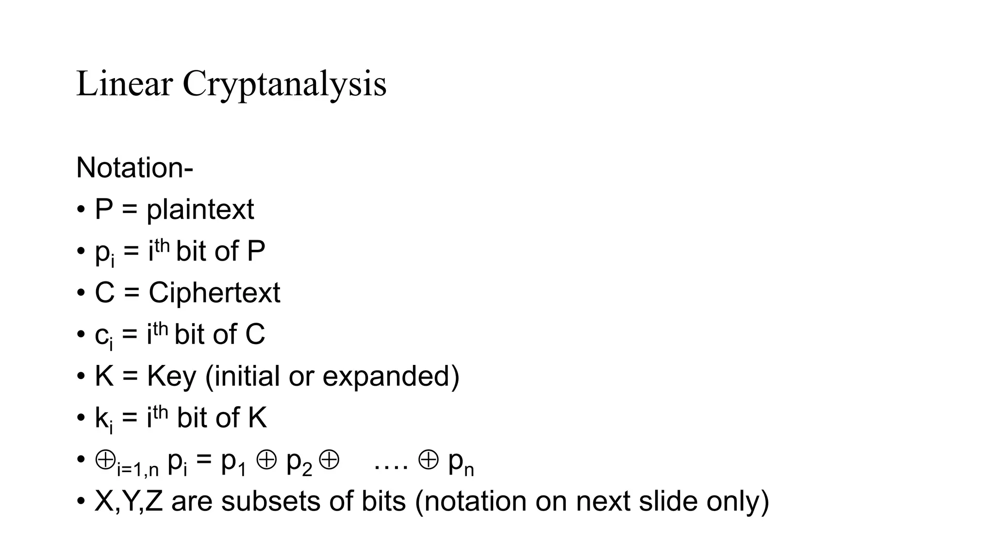 Linear Cryptanalysis
Notation-
• P = plaintext
• pi = ith bit of P
• C = Ciphertext
• ci = ith bit of C
• K = Key (initial or expanded)
• ki = ith bit of K
• i=1,n pi = p1  p2  ….  pn
• X,Y,Z are subsets of bits (notation on next slide only)
 