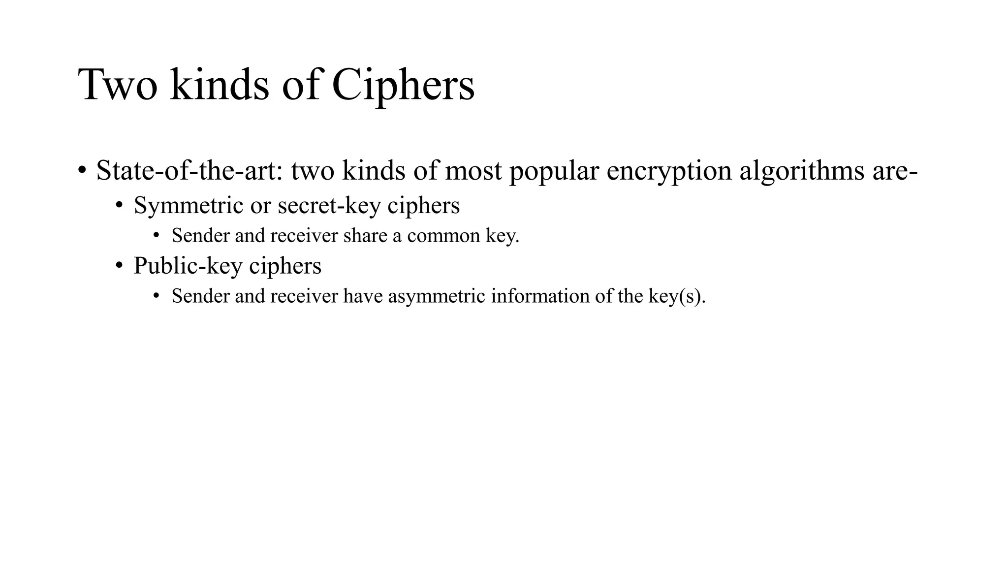 Two kinds of Ciphers
• State-of-the-art: two kinds of most popular encryption algorithms are-
• Symmetric or secret-key ciphers
• Sender and receiver share a common key.
• Public-key ciphers
• Sender and receiver have asymmetric information of the key(s).
 