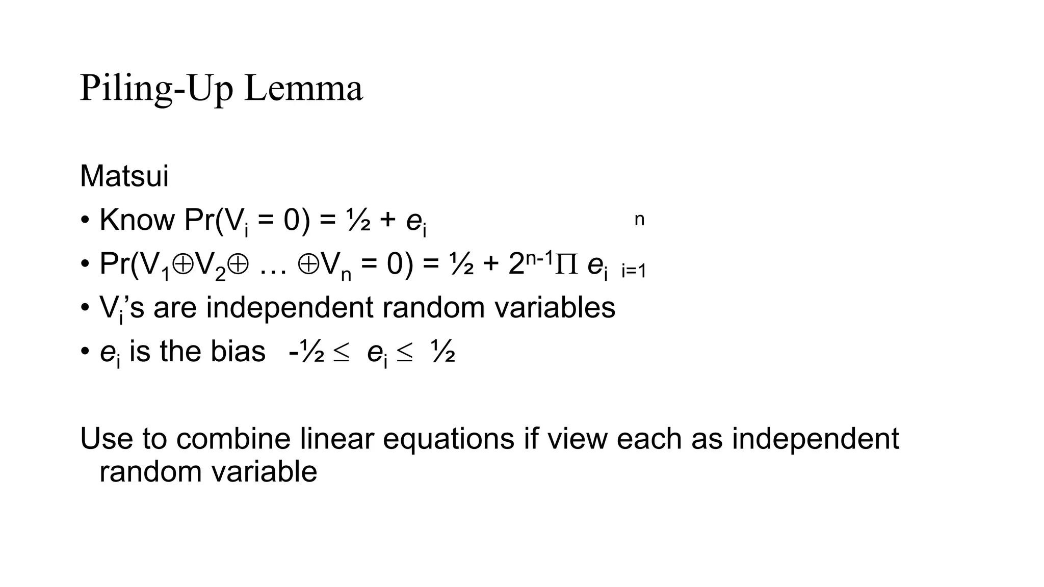 Piling-Up Lemma
Matsui
• Know Pr(Vi = 0) = ½ + ei
• Pr(V1V2 … Vn = 0) = ½ + 2n-1 ei
• Vi’s are independent random variables
• ei is the bias -½  ei  ½
Use to combine linear equations if view each as independent
random variable
n
i=1
 