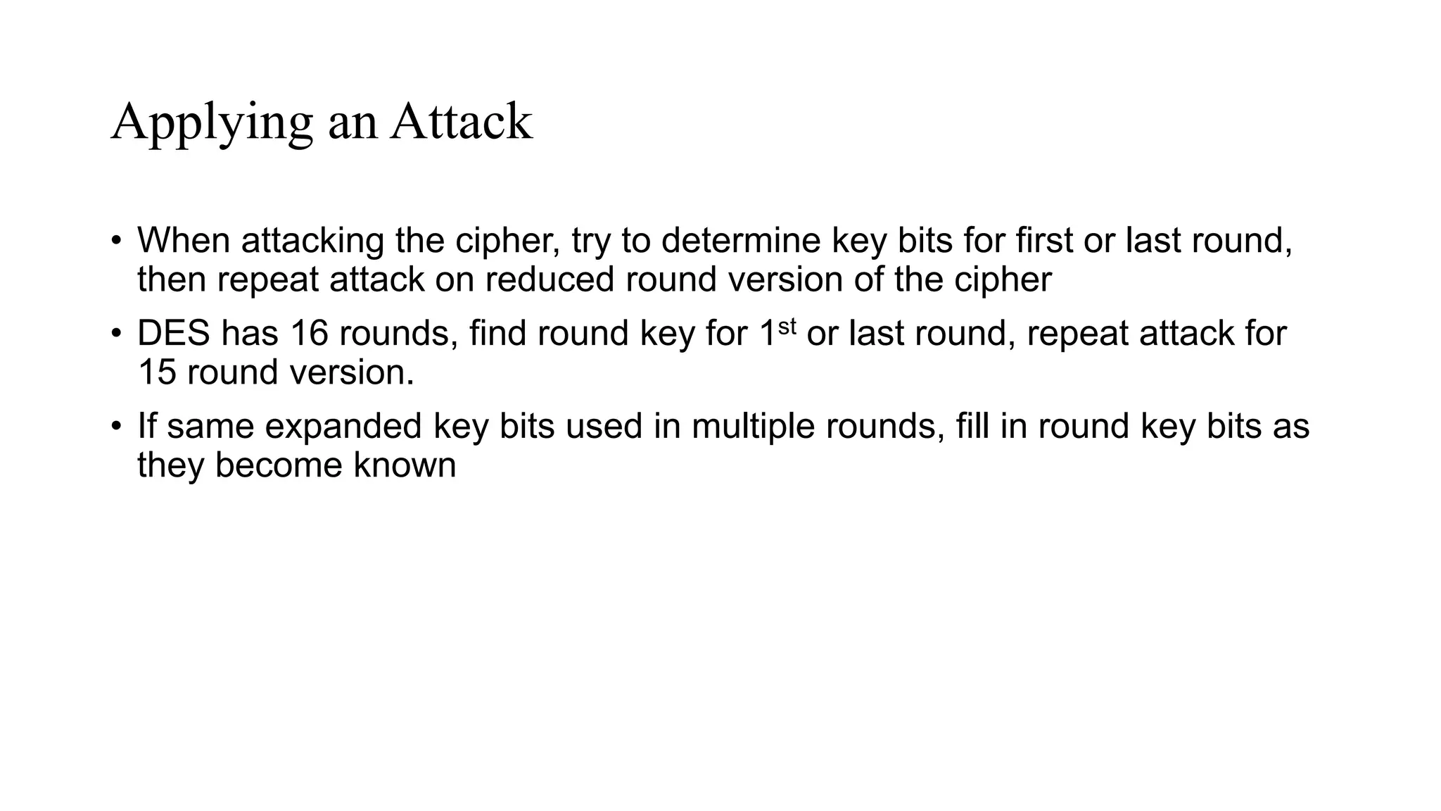 Applying an Attack
• When attacking the cipher, try to determine key bits for first or last round,
then repeat attack on reduced round version of the cipher
• DES has 16 rounds, find round key for 1st or last round, repeat attack for
15 round version.
• If same expanded key bits used in multiple rounds, fill in round key bits as
they become known
 