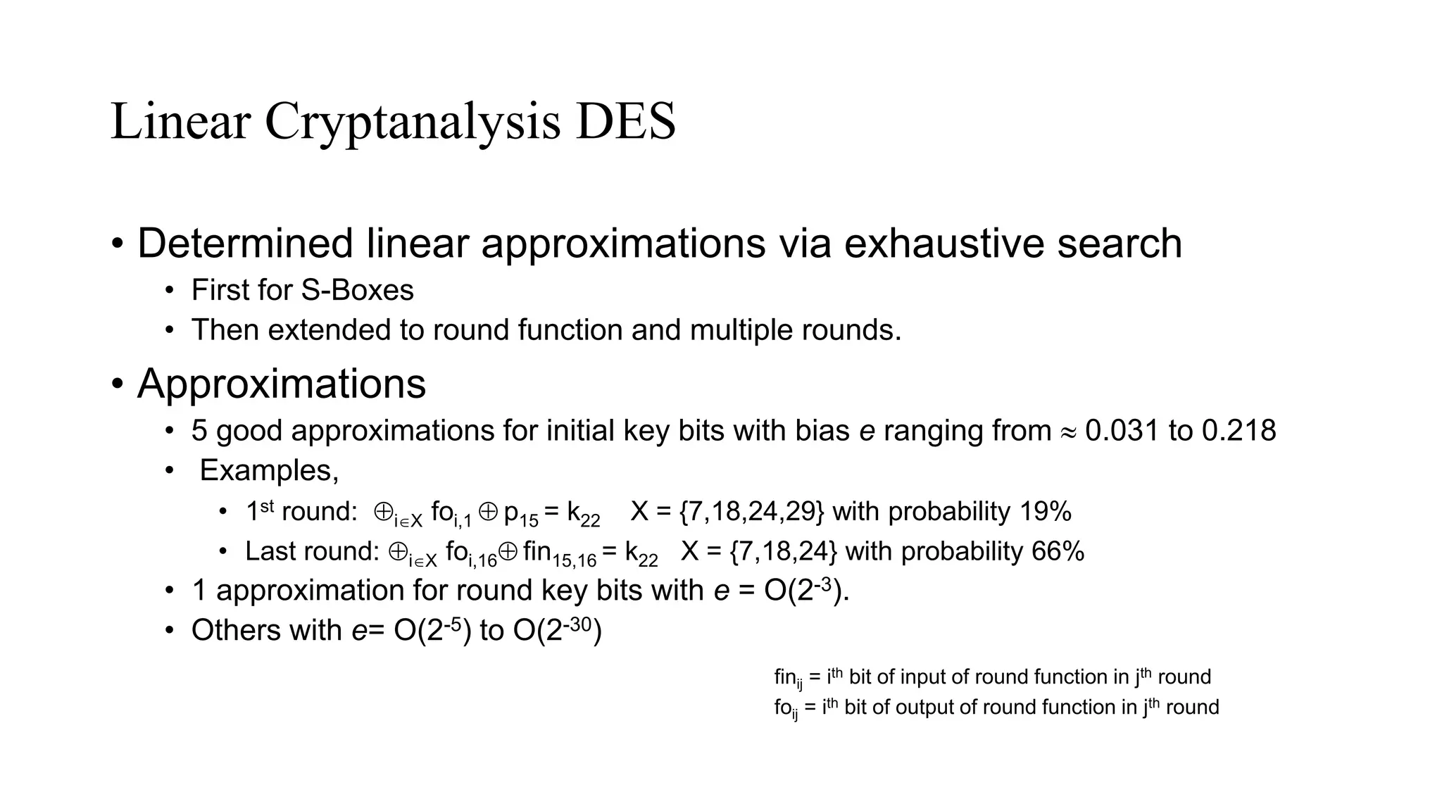Linear Cryptanalysis DES
• Determined linear approximations via exhaustive search
• First for S-Boxes
• Then extended to round function and multiple rounds.
• Approximations
• 5 good approximations for initial key bits with bias e ranging from  0.031 to 0.218
• Examples,
• 1st round: iX foi,1  p15 = k22 X = {7,18,24,29} with probability 19%
• Last round: iX foi,16 fin15,16 = k22 X = {7,18,24} with probability 66%
• 1 approximation for round key bits with e = O(2-3).
• Others with e= O(2-5) to O(2-30)
finij = ith bit of input of round function in jth round
foij = ith bit of output of round function in jth round
 