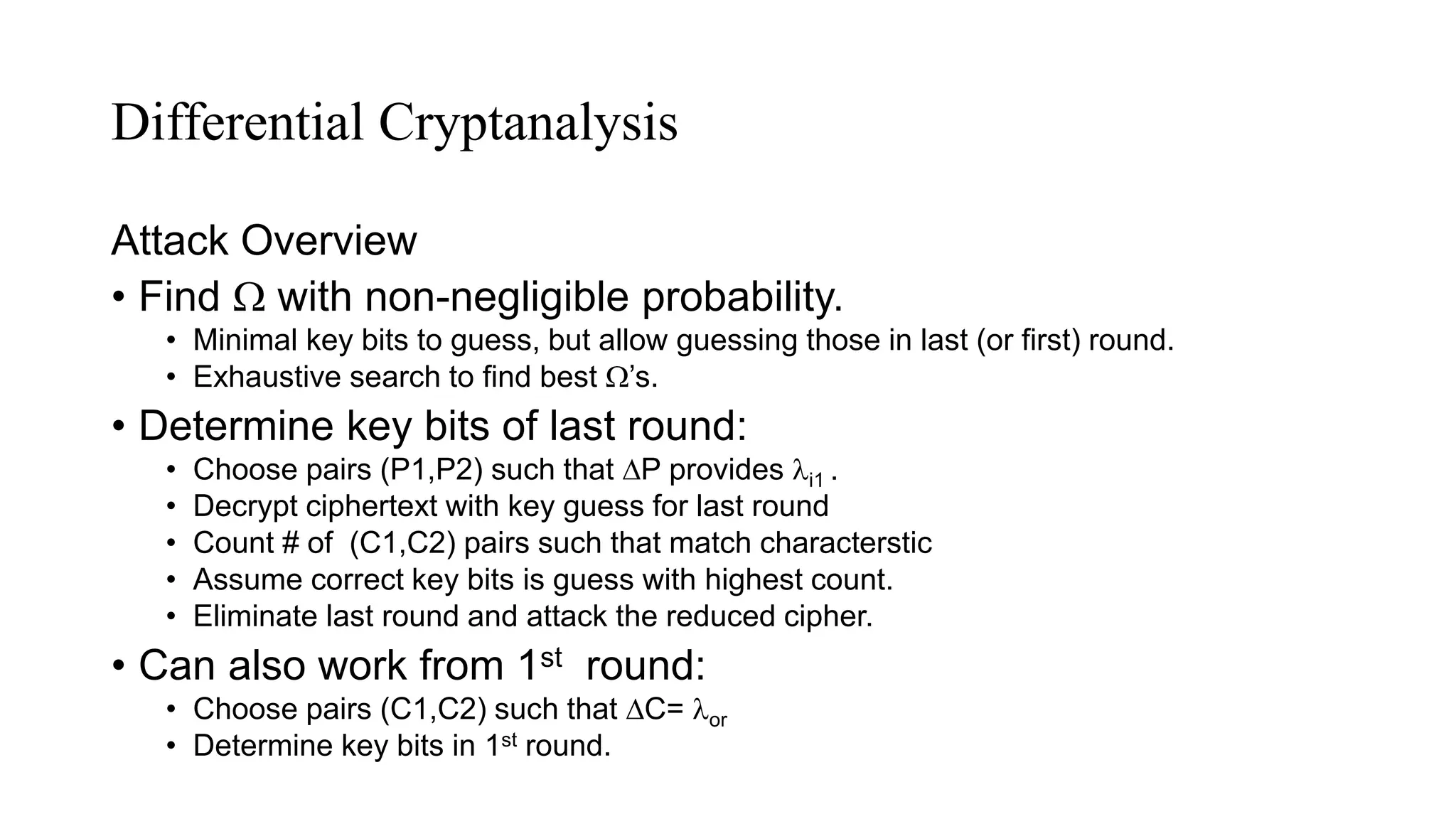 Differential Cryptanalysis
Attack Overview
• Find  with non-negligible probability.
• Minimal key bits to guess, but allow guessing those in last (or first) round.
• Exhaustive search to find best ’s.
• Determine key bits of last round:
• Choose pairs (P1,P2) such that P provides i1 .
• Decrypt ciphertext with key guess for last round
• Count # of (C1,C2) pairs such that match characterstic
• Assume correct key bits is guess with highest count.
• Eliminate last round and attack the reduced cipher.
• Can also work from 1st round:
• Choose pairs (C1,C2) such that C= or
• Determine key bits in 1st round.
 