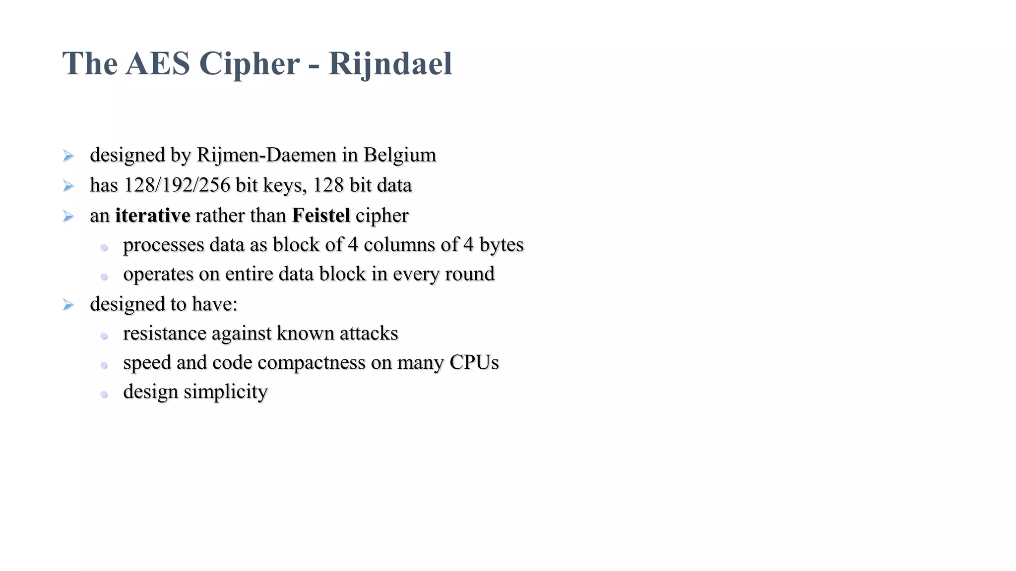  designed by Rijmen-Daemen in Belgium
 has 128/192/256 bit keys, 128 bit data
 an iterative rather than Feistel cipher
 processes data as block of 4 columns of 4 bytes
 operates on entire data block in every round
 designed to have:
 resistance against known attacks
 speed and code compactness on many CPUs
 design simplicity
The AES Cipher - Rijndael
 