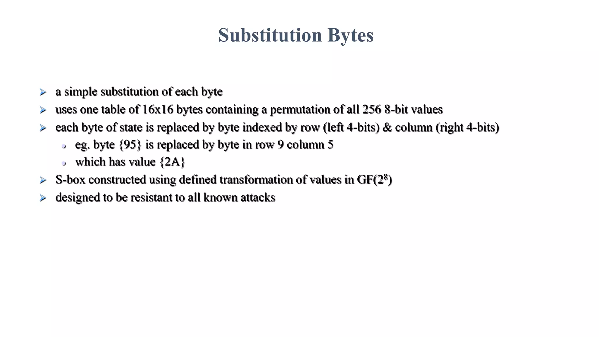  a simple substitution of each byte
 uses one table of 16x16 bytes containing a permutation of all 256 8-bit values
 each byte of state is replaced by byte indexed by row (left 4-bits) & column (right 4-bits)
 eg. byte {95} is replaced by byte in row 9 column 5
 which has value {2A}
 S-box constructed using defined transformation of values in GF(28)
 designed to be resistant to all known attacks
Substitution Bytes
 