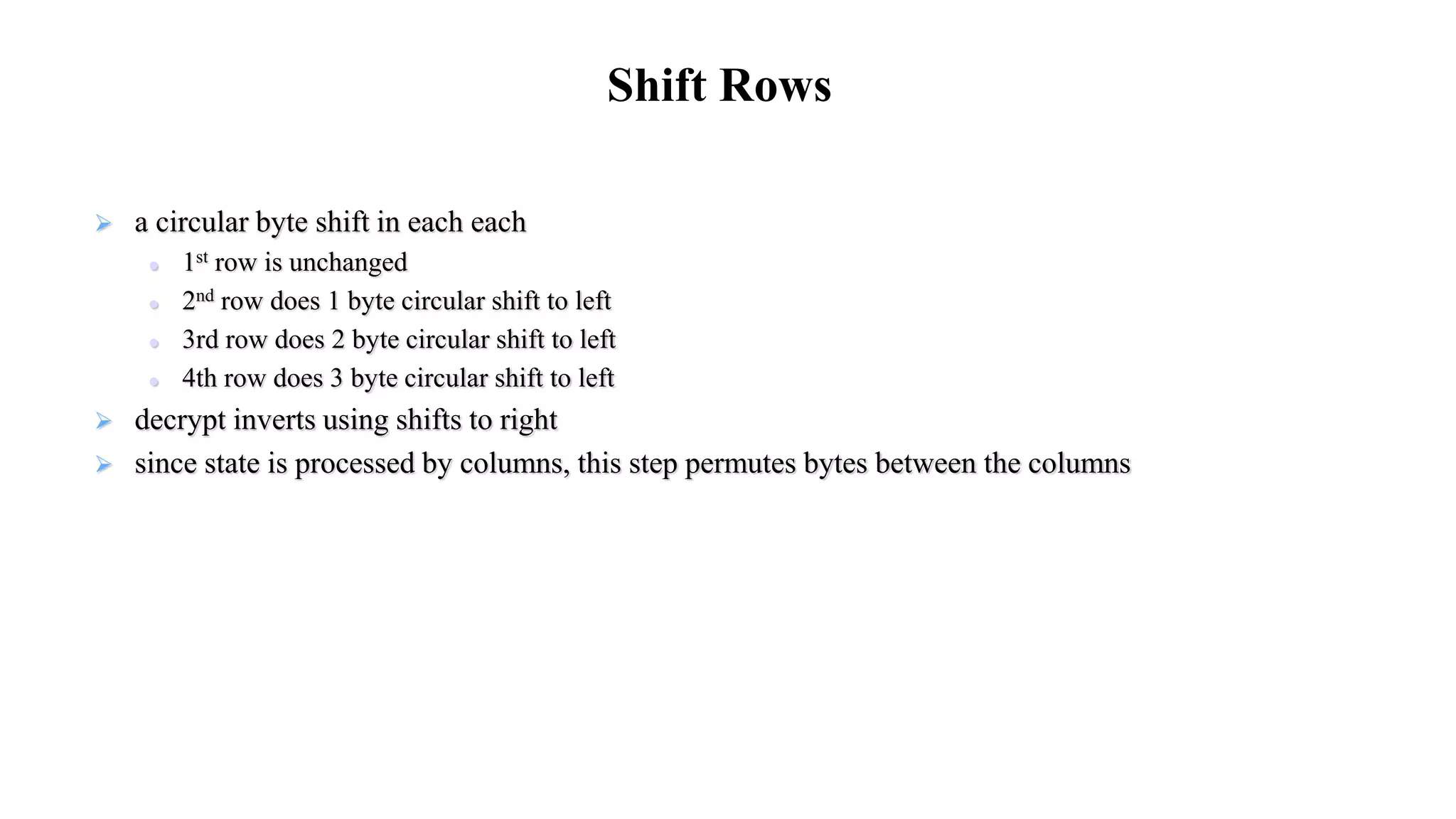  a circular byte shift in each each
 1st row is unchanged
 2nd row does 1 byte circular shift to left
 3rd row does 2 byte circular shift to left
 4th row does 3 byte circular shift to left
 decrypt inverts using shifts to right
 since state is processed by columns, this step permutes bytes between the columns
Shift Rows
 