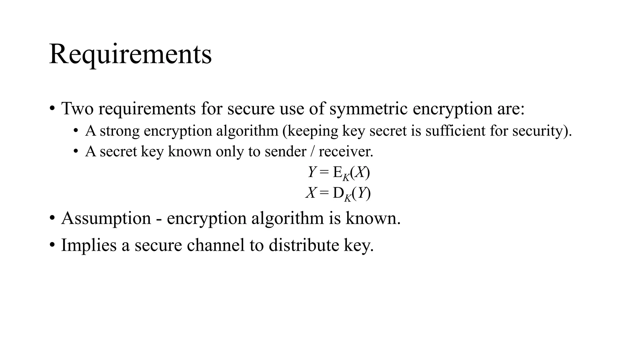 Requirements
• Two requirements for secure use of symmetric encryption are:
• A strong encryption algorithm (keeping key secret is sufficient for security).
• A secret key known only to sender / receiver.
Y = EK(X)
X = DK(Y)
• Assumption - encryption algorithm is known.
• Implies a secure channel to distribute key.
 