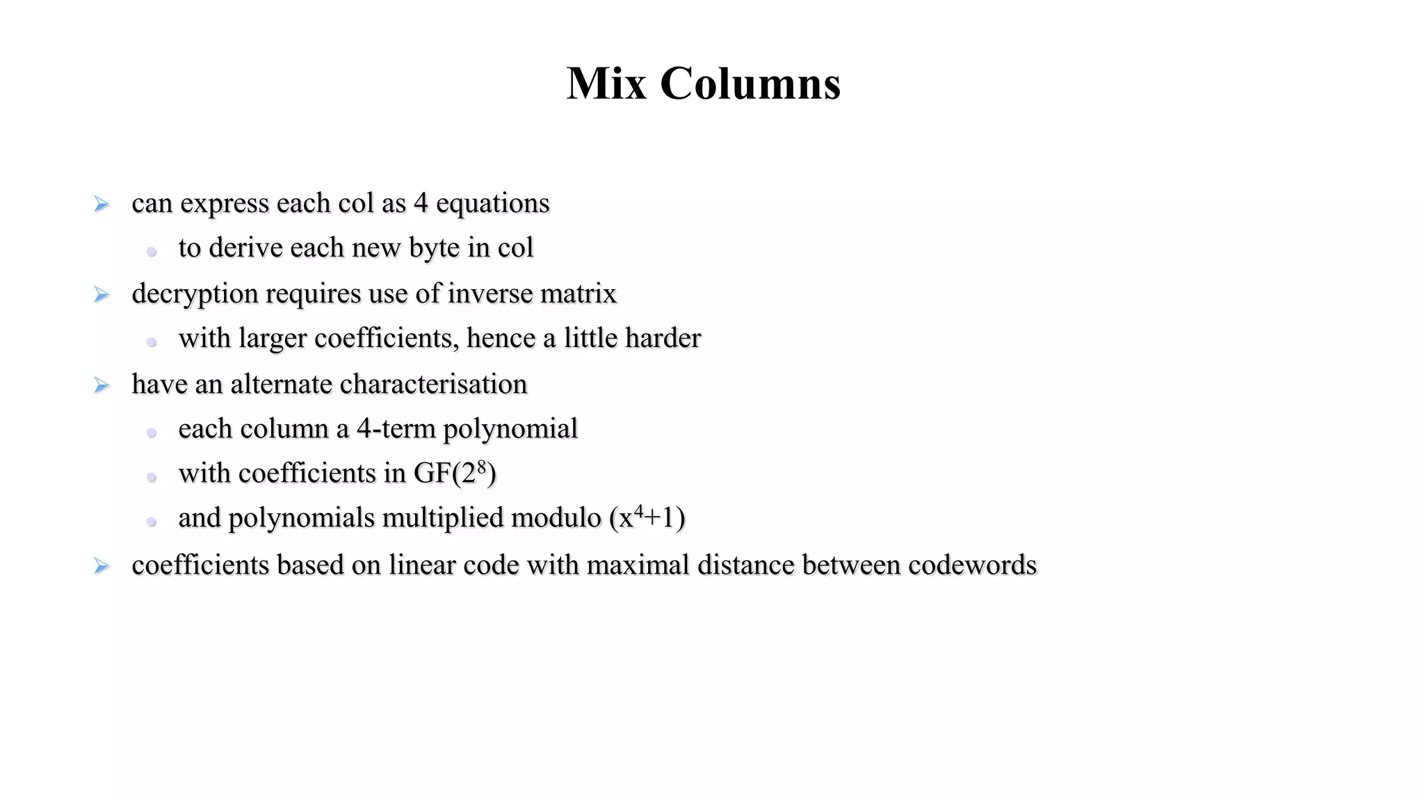  can express each col as 4 equations
 to derive each new byte in col
 decryption requires use of inverse matrix
 with larger coefficients, hence a little harder
 have an alternate characterisation
 each column a 4-term polynomial
 with coefficients in GF(28)
 and polynomials multiplied modulo (x4+1)
 coefficients based on linear code with maximal distance between codewords
Mix Columns
 