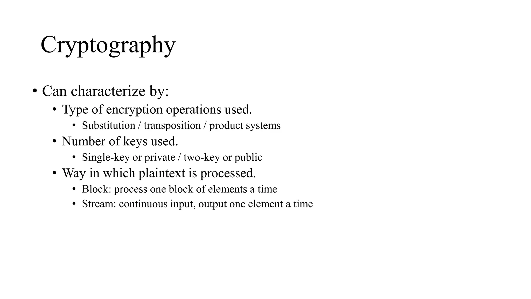 Cryptography
• Can characterize by:
• Type of encryption operations used.
• Substitution / transposition / product systems
• Number of keys used.
• Single-key or private / two-key or public
• Way in which plaintext is processed.
• Block: process one block of elements a time
• Stream: continuous input, output one element a time
 