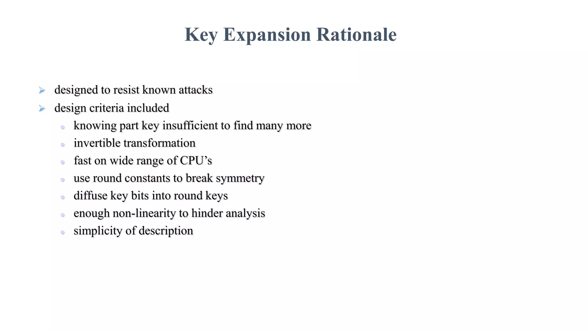  designed to resist known attacks
 design criteria included
 knowing part key insufficient to find many more
 invertible transformation
 fast on wide range of CPU’s
 use round constants to break symmetry
 diffuse key bits into round keys
 enough non-linearity to hinder analysis
 simplicity of description
Key Expansion Rationale
 