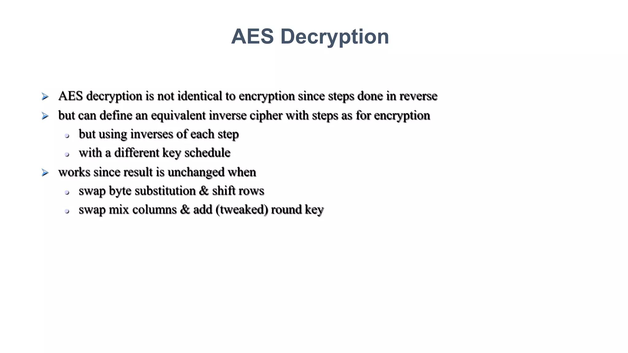  AES decryption is not identical to encryption since steps done in reverse
 but can define an equivalent inverse cipher with steps as for encryption
 but using inverses of each step
 with a different key schedule
 works since result is unchanged when
 swap byte substitution & shift rows
 swap mix columns & add (tweaked) round key
AES Decryption
 