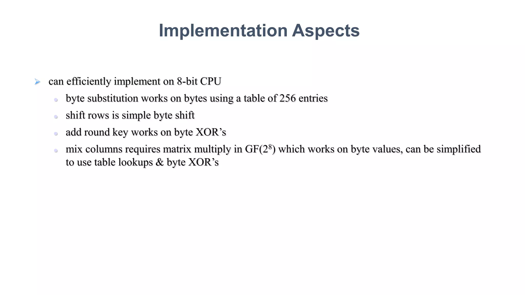  can efficiently implement on 8-bit CPU
 byte substitution works on bytes using a table of 256 entries
 shift rows is simple byte shift
 add round key works on byte XOR’s
 mix columns requires matrix multiply in GF(28) which works on byte values, can be simplified
to use table lookups & byte XOR’s
Implementation Aspects
 
