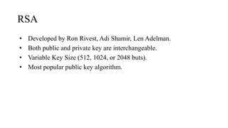 RSA
• Developed by Ron Rivest, Adi Shamir, Len Adelman.
• Both public and private key are interchangeable.
• Variable Key Size (512, 1024, or 2048 buts).
• Most popular public key algorithm.
 