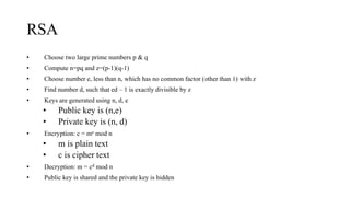RSA
• Choose two large prime numbers p & q
• Compute n=pq and z=(p-1)(q-1)
• Choose number e, less than n, which has no common factor (other than 1) with z
• Find number d, such that ed – 1 is exactly divisible by z
• Keys are generated using n, d, e
• Public key is (n,e)
• Private key is (n, d)
• Encryption: c = me mod n
• m is plain text
• c is cipher text
• Decryption: m = cd mod n
• Public key is shared and the private key is hidden
 