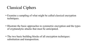 Classical Ciphers
• Examine a sampling of what might be called classical encryption
techniques.
• Illustrate the basic approaches to symmetric encryption and the types
of cryptanalytic attacks that must be anticipated.
• The two basic building blocks of all encryption techniques:
substitution and transposition.
 