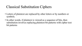 Classical Substitution Ciphers
• Letters of plaintext are replaced by other letters or by numbers or
symbols.
• In other words, if plaintext is viewed as a sequence of bits, then
substitution involves replacing plaintext bit patterns with cipher text
bit patterns
 