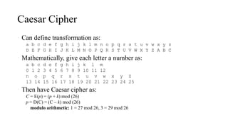 Caesar Cipher
• Can define transformation as:
a b c d e f g h i j k l m n o p q r s t u v w x y z
D E F G H I J K L M N O P Q R S T U V W X Y Z A B C
• Mathematically, give each letter a number as:
a b c d e f g h i j k l m
0 1 2 3 4 5 6 7 8 9 10 11 12
n o p q r s t u v w x y Z
13 14 15 16 17 18 19 20 21 22 23 24 25
• Then have Caesar cipher as:
C = E(p) = (p + k) mod (26)
p = D(C) = (C – k) mod (26)
• modulo arithmetic: 1 = 27 mod 26, 3 = 29 mod 26
 