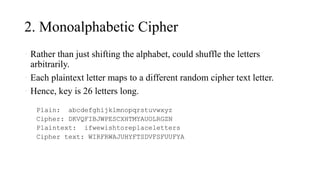 2. Monoalphabetic Cipher
• Rather than just shifting the alphabet, could shuffle the letters
arbitrarily.
• Each plaintext letter maps to a different random cipher text letter.
• Hence, key is 26 letters long.
Plain: abcdefghijklmnopqrstuvwxyz
Cipher: DKVQFIBJWPESCXHTMYAUOLRGZN
Plaintext: ifwewishtoreplaceletters
Cipher text: WIRFRWAJUHYFTSDVFSFUUFYA
 