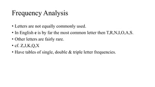 Frequency Analysis
• Letters are not equally commonly used.
• In English e is by far the most common letter then T,R,N,I,O,A,S.
• Other letters are fairly rare.
• cf. Z,J,K,Q,X
• Have tables of single, double & triple letter frequencies.
 