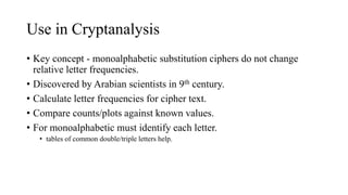 Use in Cryptanalysis
• Key concept - monoalphabetic substitution ciphers do not change
relative letter frequencies.
• Discovered by Arabian scientists in 9th century.
• Calculate letter frequencies for cipher text.
• Compare counts/plots against known values.
• For monoalphabetic must identify each letter.
• tables of common double/triple letters help.
 