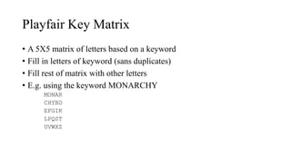 Playfair Key Matrix
• A 5X5 matrix of letters based on a keyword
• Fill in letters of keyword (sans duplicates)
• Fill rest of matrix with other letters
• E.g. using the keyword MONARCHY
MONAR
CHYBD
EFGIK
LPQST
UVWXZ
 