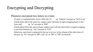 Encrypting and Decrypting
• Plaintext encrypted two letters at a time:
1. If a pair is a repeated letter, insert a filler like 'X', eg. "balloon" encrypts as "ba lx lo on"
2. If both letters fall in the same row, replace each with letter to right (wrapping back to start
from end), eg. “ar" encrypts as "RM"
3. If both letters fall in the same column, replace each with the letter below it (again wrapping
to top from bottom), eg. “mu" encrypts to "CM"
4. Otherwise, each letter is replaced by the one in its row in the column of the other letter of
the pair, eg. “hs" encrypts to "BP", and “ea" to "IM" or "JM" (as desired)
 