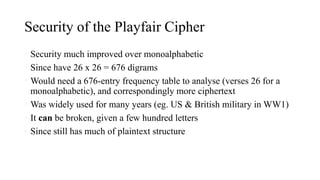 Security of the Playfair Cipher
• Security much improved over monoalphabetic
• Since have 26 x 26 = 676 digrams
• Would need a 676-entry frequency table to analyse (verses 26 for a
monoalphabetic), and correspondingly more ciphertext
• Was widely used for many years (eg. US & British military in WW1)
• It can be broken, given a few hundred letters
• Since still has much of plaintext structure
 