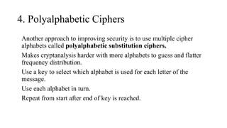 4. Polyalphabetic Ciphers
• Another approach to improving security is to use multiple cipher
alphabets called polyalphabetic substitution ciphers.
• Makes cryptanalysis harder with more alphabets to guess and flatter
frequency distribution.
• Use a key to select which alphabet is used for each letter of the
message.
• Use each alphabet in turn.
• Repeat from start after end of key is reached.
 