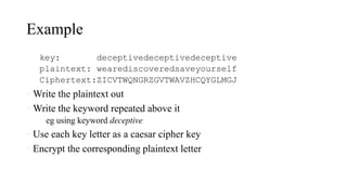 Example
key: deceptivedeceptivedeceptive
plaintext: wearediscoveredsaveyourself
Ciphertext:ZICVTWQNGRZGVTWAVZHCQYGLMGJ
• Write the plaintext out
• Write the keyword repeated above it
• eg using keyword deceptive
• Use each key letter as a caesar cipher key
• Encrypt the corresponding plaintext letter
 