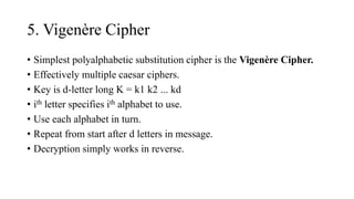 5. Vigenère Cipher
• Simplest polyalphabetic substitution cipher is the Vigenère Cipher.
• Effectively multiple caesar ciphers.
• Key is d-letter long K = k1 k2 ... kd
• ith letter specifies ith alphabet to use.
• Use each alphabet in turn.
• Repeat from start after d letters in message.
• Decryption simply works in reverse.
 