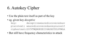 6. Autokey Cipher
• Use the plain text itself as part of the key
• eg. given key deceptive
key: deceptivewearediscoveredsav
plaintext: wearediscoveredsaveyourself
ciphertext:ZICVTWQNGKZEIIGASXSTSLVVWLA
• But still have frequency characteristics to attack
 