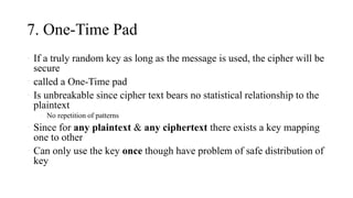 7. One-Time Pad
• If a truly random key as long as the message is used, the cipher will be
secure
• called a One-Time pad
• Is unbreakable since cipher text bears no statistical relationship to the
plaintext
• No repetition of patterns
• Since for any plaintext & any ciphertext there exists a key mapping
one to other
• Can only use the key once though have problem of safe distribution of
key
 