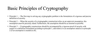 Basic Principles of Cryptography
• Principle 1 — The first step in solving any cryptographic problem is the formulation of a rigorous and precise
definition of security.
• Principle 2 — When the security of a cryptographic construction relies on an unproven assumption, this
assumption must be precisely stated. Furthermore, the assumption should be as minimal as possible.
• Principle 3 — Cryptographic constructions should be accompanied by a rigorous proof of security with
respect to a definition formulated according to principle 1, and relative to an assumption stated as in principle
2 (if an assumption is needed at all).
 
