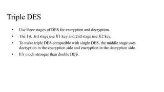 Triple DES
• Use three stages of DES for encryption and decryption.
• The 1st, 3rd stage use 𝐾1 key and 2nd stage use 𝐾2 key.
• To make triple DES compatible with single DES, the middle stage uses
decryption in the encryption side and encryption in the decryption side.
• It’s much stronger than double DES.
 