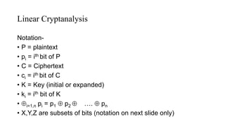 Linear Cryptanalysis
Notation-
• P = plaintext
• pi = ith bit of P
• C = Ciphertext
• ci = ith bit of C
• K = Key (initial or expanded)
• ki = ith bit of K
• i=1,n pi = p1  p2  ….  pn
• X,Y,Z are subsets of bits (notation on next slide only)
 
