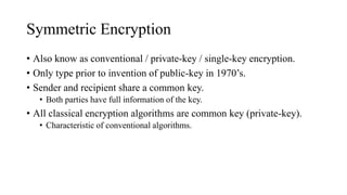 Symmetric Encryption
• Also know as conventional / private-key / single-key encryption.
• Only type prior to invention of public-key in 1970’s.
• Sender and recipient share a common key.
• Both parties have full information of the key.
• All classical encryption algorithms are common key (private-key).
• Characteristic of conventional algorithms.
 