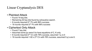 Linear Cryptanalysis DES
• Plaintext Attack
• Found 14 key bits.
• Remaining 42 key bits found by exhaustive search.
• 8 rounds required 221 P’s with 96% success.
• 16 rounds required 247 P’s with 96% success
• Ciphertext Only Attack
• Found 7 key bits.
• Assumed some pis were 0 to have equations of C, K only.
• 8 rounds required 237 C’s with 78% success, assumed 1 pi is 0
• 16 rounds required 1.82 x 253 C’s with 78% success, assumed 5 pi’s are 0.
 
