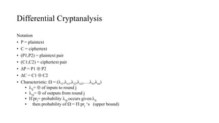 Differential Cryptanalysis
Notation
• P = plaintext
• C = ciphertext
• (P1,P2) = plaintext pair
• (C1,C2) = ciphertext pair
• P = P1  P2
• C = C1  C2
• Characteristic:  = (i1,o1,i2,o2,….ir,or)
• ij=  of inputs to round j
• oj=  of outputs from round j
• If prj= probability oj occurs given ij
• then probability of  =  prj ‘s (upper bound)
 