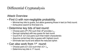 Differential Cryptanalysis
Attack Overview
• Find  with non-negligible probability.
• Minimal key bits to guess, but allow guessing those in last (or first) round.
• Exhaustive search to find best ’s.
• Determine key bits of last round:
• Choose pairs (P1,P2) such that P provides i1 .
• Decrypt ciphertext with key guess for last round
• Count # of (C1,C2) pairs such that match characterstic
• Assume correct key bits is guess with highest count.
• Eliminate last round and attack the reduced cipher.
• Can also work from 1st round:
• Choose pairs (C1,C2) such that C= or
• Determine key bits in 1st round.
 