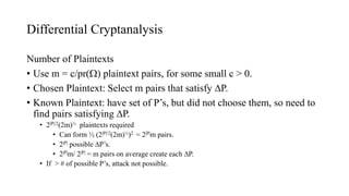 Differential Cryptanalysis
Number of Plaintexts
• Use m = c/pr() plaintext pairs, for some small c > 0.
• Chosen Plaintext: Select m pairs that satisfy P.
• Known Plaintext: have set of P’s, but did not choose them, so need to
find pairs satisfying P.
• 2|P|/2(2m)½ plaintexts required
• Can form ½ (2|P|/2(2m)½)2 = 2|P|m pairs.
• 2|P| possible P’s.
• 2|P|m/ 2|P| = m pairs on average create each P.
• If > # of possible P’s, attack not possible.
 