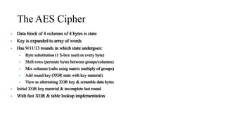 The AES Cipher
• Data block of 4 columns of 4 bytes is state
• Key is expanded to array of words
• Has 9/11/13 rounds in which state undergoes:
• Byte substitution (1 S-box used on every byte)
• Shift rows (permute bytes between groups/columns)
• Mix columns (subs using matrix multiply of groups)
• Add round key (XOR state with key material)
• View as alternating XOR key & scramble data bytes
• Initial XOR key material & incomplete last round
• With fast XOR & table lookup implementation
 