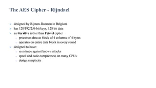  designed by Rijmen-Daemen in Belgium
 has 128/192/256 bit keys, 128 bit data
 an iterative rather than Feistel cipher
 processes data as block of 4 columns of 4 bytes
 operates on entire data block in every round
 designed to have:
 resistance against known attacks
 speed and code compactness on many CPUs
 design simplicity
The AES Cipher - Rijndael
 