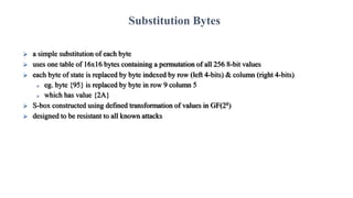  a simple substitution of each byte
 uses one table of 16x16 bytes containing a permutation of all 256 8-bit values
 each byte of state is replaced by byte indexed by row (left 4-bits) & column (right 4-bits)
 eg. byte {95} is replaced by byte in row 9 column 5
 which has value {2A}
 S-box constructed using defined transformation of values in GF(28)
 designed to be resistant to all known attacks
Substitution Bytes
 
